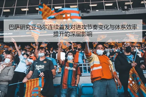 巴萨研究亚马尔连续首发对进攻节奏变化与体系效率提升的深层影响