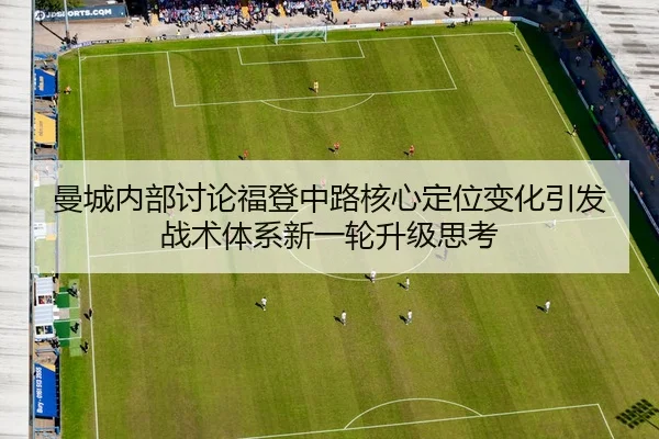 曼城内部讨论福登中路核心定位变化引发战术体系新一轮升级思考