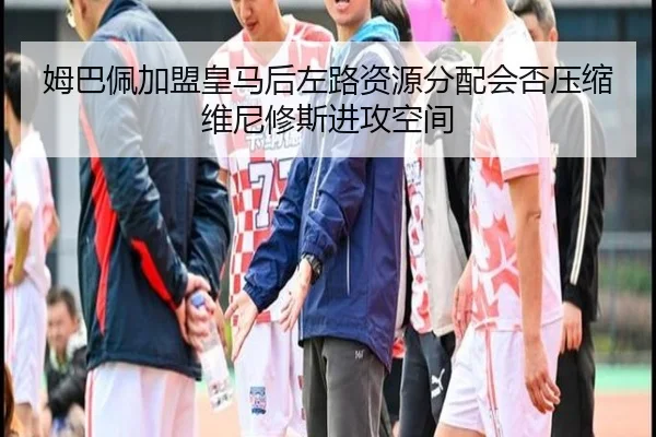 姆巴佩加盟皇马后左路资源分配会否压缩维尼修斯进攻空间